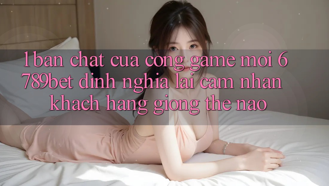 1. Bản Chất Của “Cổng Game Mới”: 6789bet Định Nghĩa Lại Cảm nhận Khách hàng Giống Thế Nào?