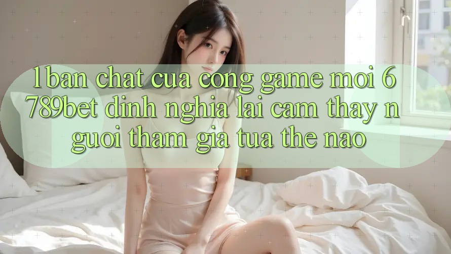 1. Bản Chất Của “Cổng Game Mới”: 6789bet Định Nghĩa Lại Cảm thấy Người tham gia Tựa Thế Nào?