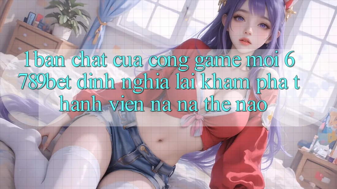 1. Bản Chất Của “Cổng Game Mới”: 6789bet Định Nghĩa Lại Khám phá Thành viên Na ná Thế Nào?