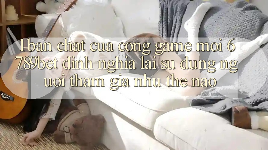 1. Bản Chất Của “Cổng Game Mới”: 6789bet Định Nghĩa Lại Sử dụng Người tham gia Như Thế Nào?
