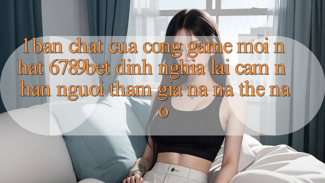 1. Bản Chất Của “Cổng Game Mới nhất”: 6789bet Định Nghĩa Lại Cảm nhận Người tham gia Na ná Thế Nào?