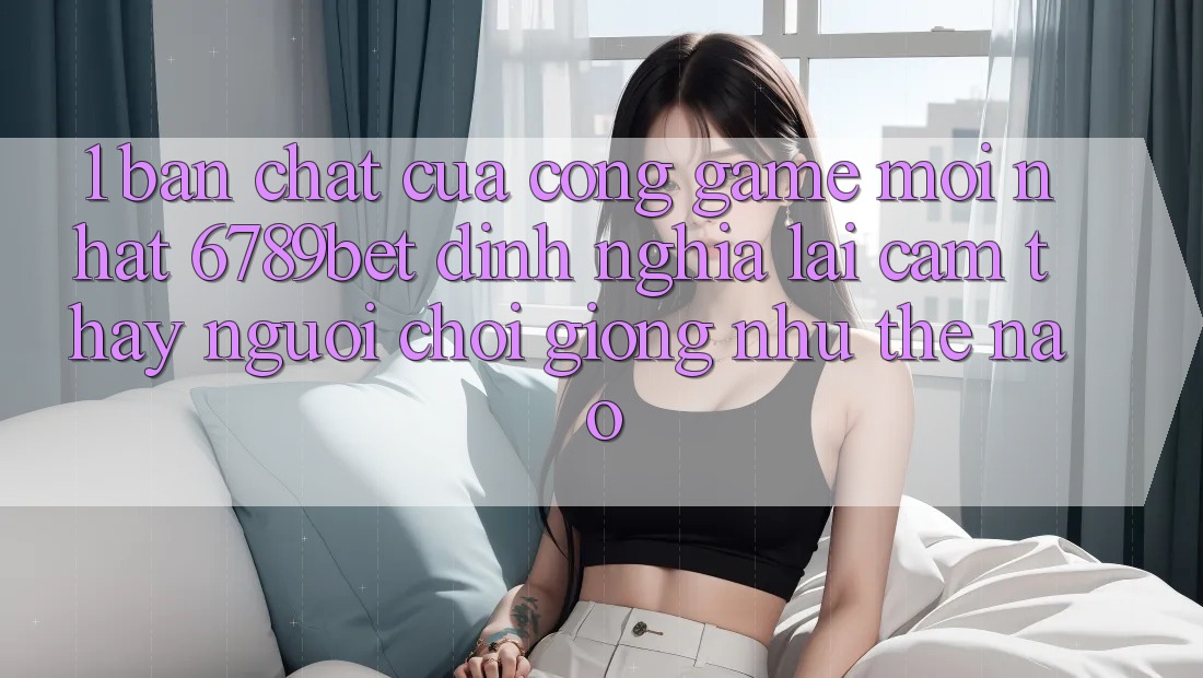 1. Bản Chất Của “Cổng Game Mới nhất”: 6789bet Định Nghĩa Lại Cảm thấy Người chơi Giống như Thế Nào?