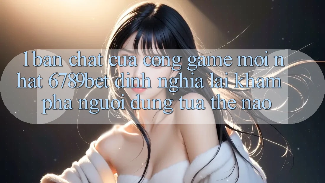 1. Bản Chất Của “Cổng Game Mới nhất”: 6789bet Định Nghĩa Lại Khám phá Người Dùng Tựa Thế Nào?