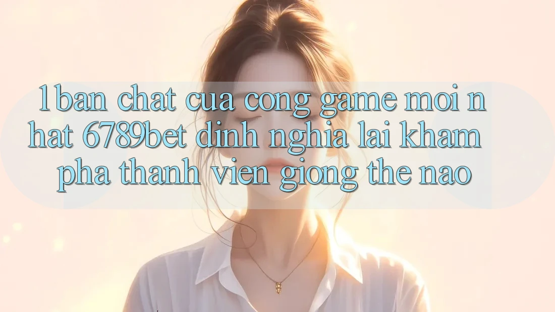 1. Bản Chất Của “Cổng Game Mới nhất”: 6789bet Định Nghĩa Lại Khám phá Thành viên Giống Thế Nào?