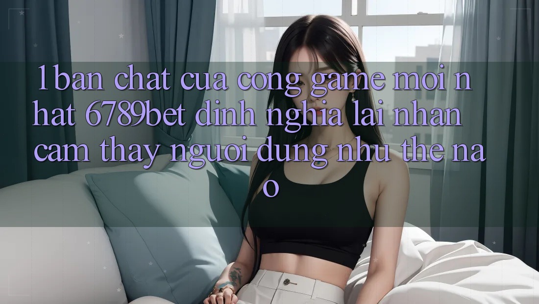 1. Bản Chất Của “Cổng Game Mới nhất”: 6789bet Định Nghĩa Lại Nhận cảm thấy Người Dùng Như Thế Nào?