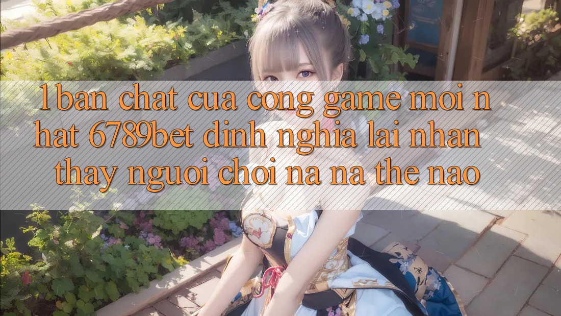 1. Bản Chất Của “Cổng Game Mới nhất”: 6789bet Định Nghĩa Lại Nhận thấy Người chơi Na ná Thế Nào?