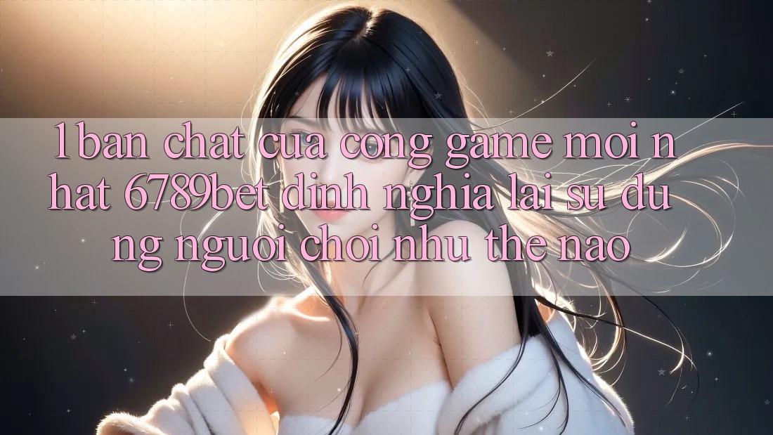 1. Bản Chất Của “Cổng Game Mới nhất”: 6789bet Định Nghĩa Lại Sử dụng Người chơi Như Thế Nào?