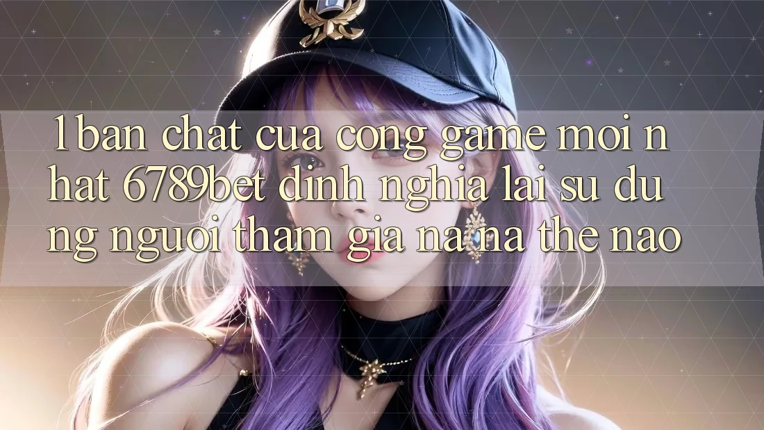 1. Bản Chất Của “Cổng Game Mới nhất”: 6789bet Định Nghĩa Lại Sử dụng Người tham gia Na ná Thế Nào?