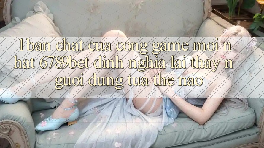1. Bản Chất Của “Cổng Game Mới nhất”: 6789bet Định Nghĩa Lại Thấy Người Dùng Tựa Thế Nào?