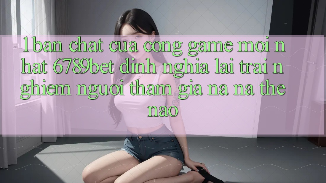 1. Bản Chất Của “Cổng Game Mới nhất”: 6789bet Định Nghĩa Lại Trải Nghiệm Người tham gia Na ná Thế Nào?
