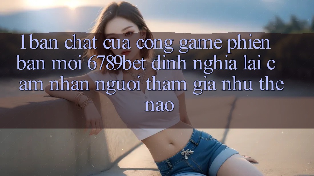 1. Bản Chất Của “Cổng Game Phiên bản mới”: 6789bet Định Nghĩa Lại Cảm nhận Người tham gia Như Thế Nào?