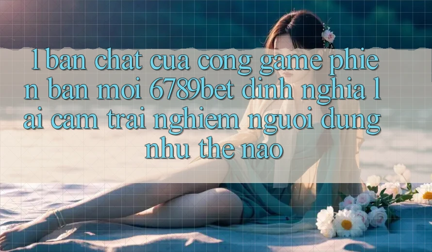 1. Bản Chất Của “Cổng Game Phiên bản mới”: 6789bet Định Nghĩa Lại Cảm trải nghiệm Người Dùng Như Thế Nào?
