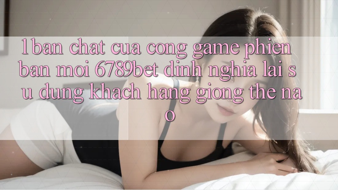 1. Bản Chất Của “Cổng Game Phiên bản mới”: 6789bet Định Nghĩa Lại Sử dụng Khách hàng Giống Thế Nào?