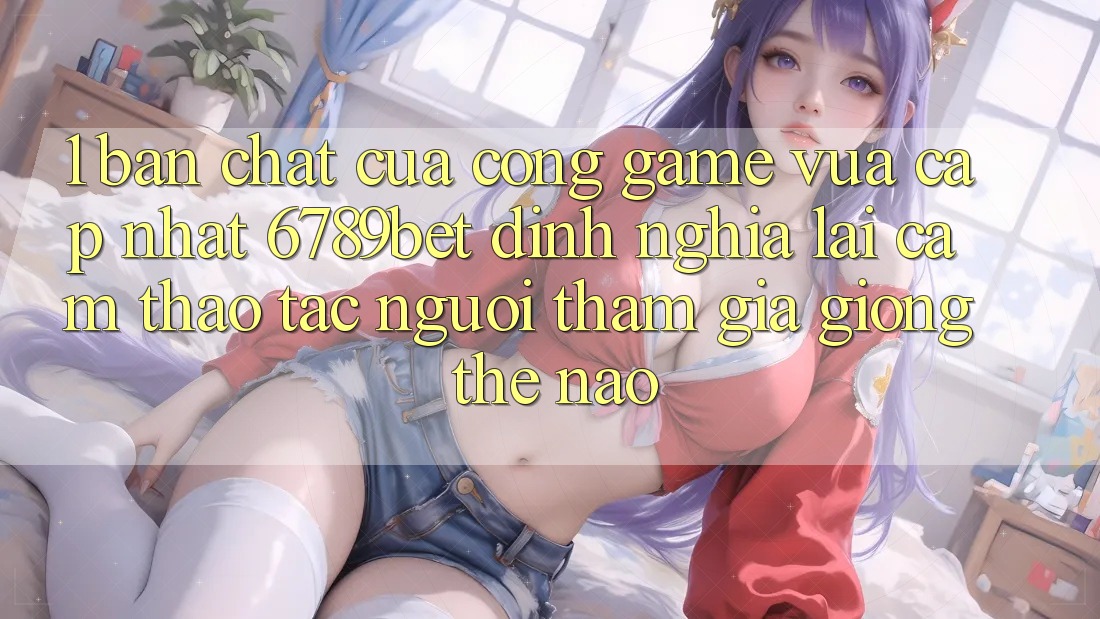 1. Bản Chất Của “Cổng Game Vừa cập nhật”: 6789bet Định Nghĩa Lại Cảm thao tác Người tham gia Giống Thế Nào?