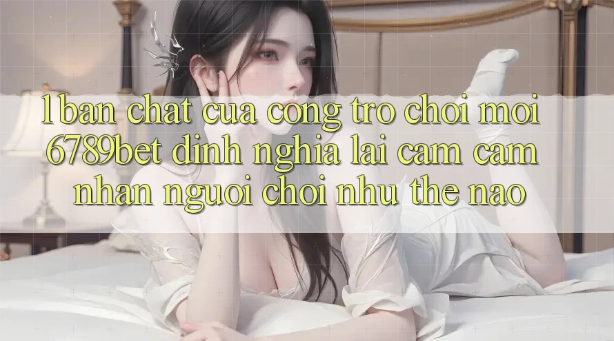 1. Bản Chất Của “Cổng Trò chơi Mới”: 6789bet Định Nghĩa Lại Cảm cảm nhận Người chơi Như Thế Nào?
