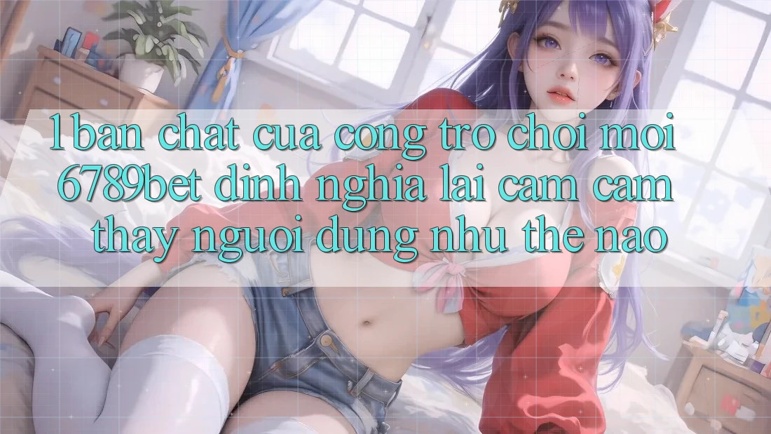 1. Bản Chất Của “Cổng Trò chơi Mới”: 6789bet Định Nghĩa Lại Cảm cảm thấy Người Dùng Như Thế Nào?