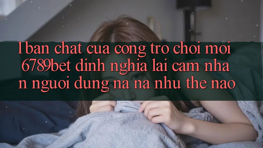 1. Bản Chất Của “Cổng Trò chơi Mới”: 6789bet Định Nghĩa Lại Cảm nhận Người Dùng Na ná như Thế Nào?