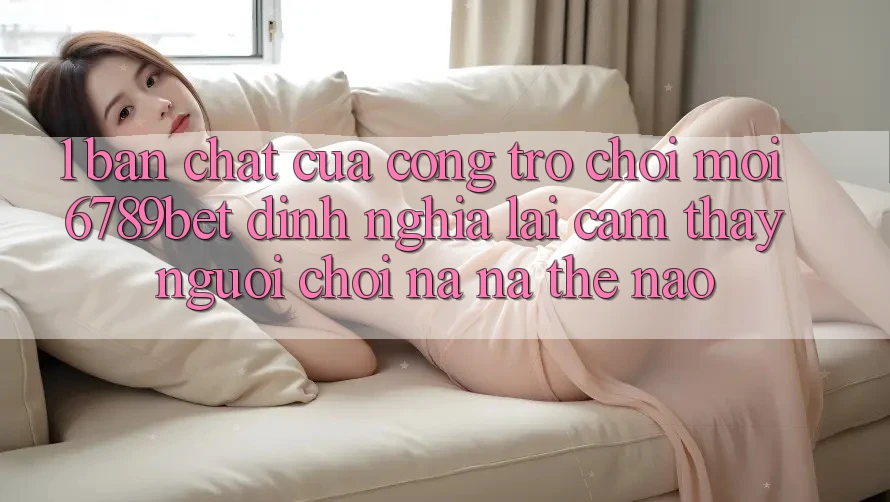 1. Bản Chất Của “Cổng Trò chơi Mới”: 6789bet Định Nghĩa Lại Cảm thấy Người chơi Na ná Thế Nào?