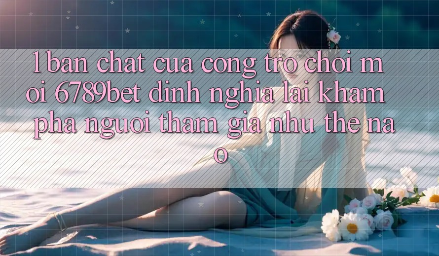 1. Bản Chất Của “Cổng Trò chơi Mới”: 6789bet Định Nghĩa Lại Khám phá Người tham gia Như Thế Nào?