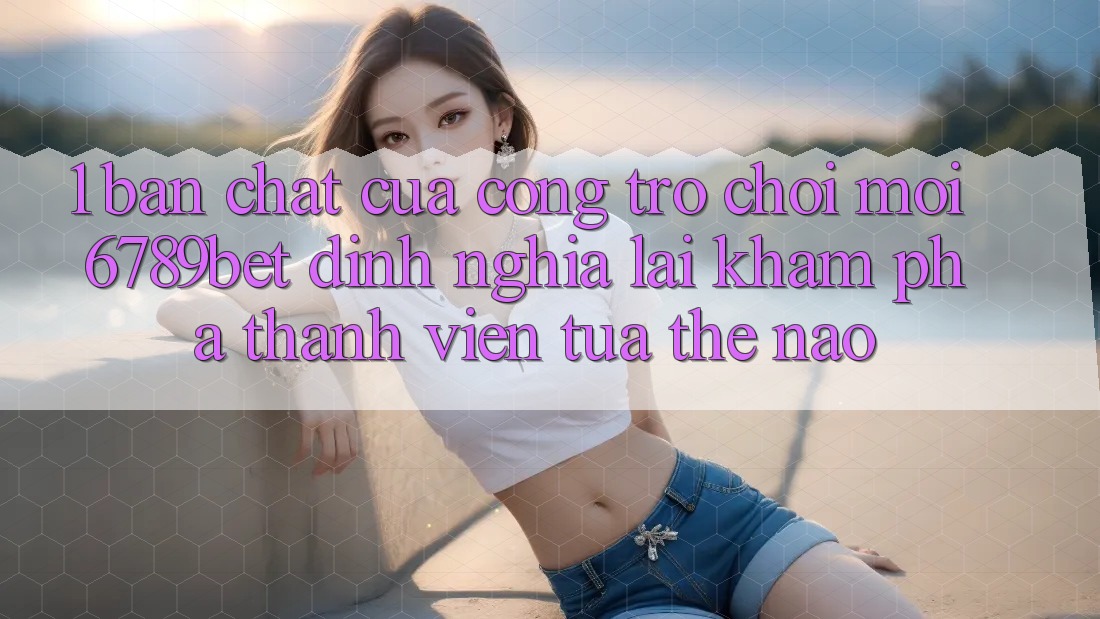 1. Bản Chất Của “Cổng Trò chơi Mới”: 6789bet Định Nghĩa Lại Khám phá Thành viên Tựa Thế Nào?