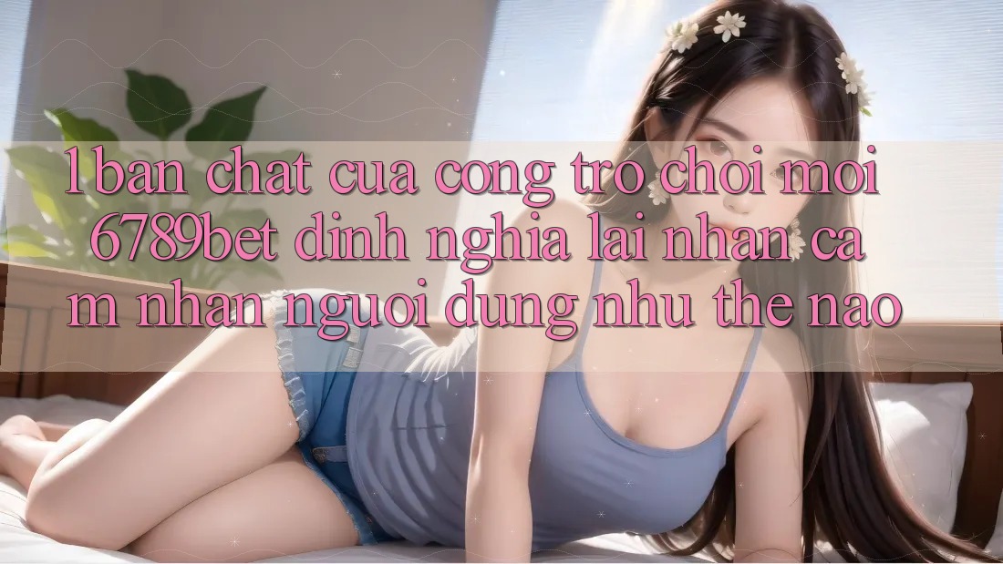 1. Bản Chất Của “Cổng Trò chơi Mới”: 6789bet Định Nghĩa Lại Nhận cảm nhận Người Dùng Như Thế Nào?