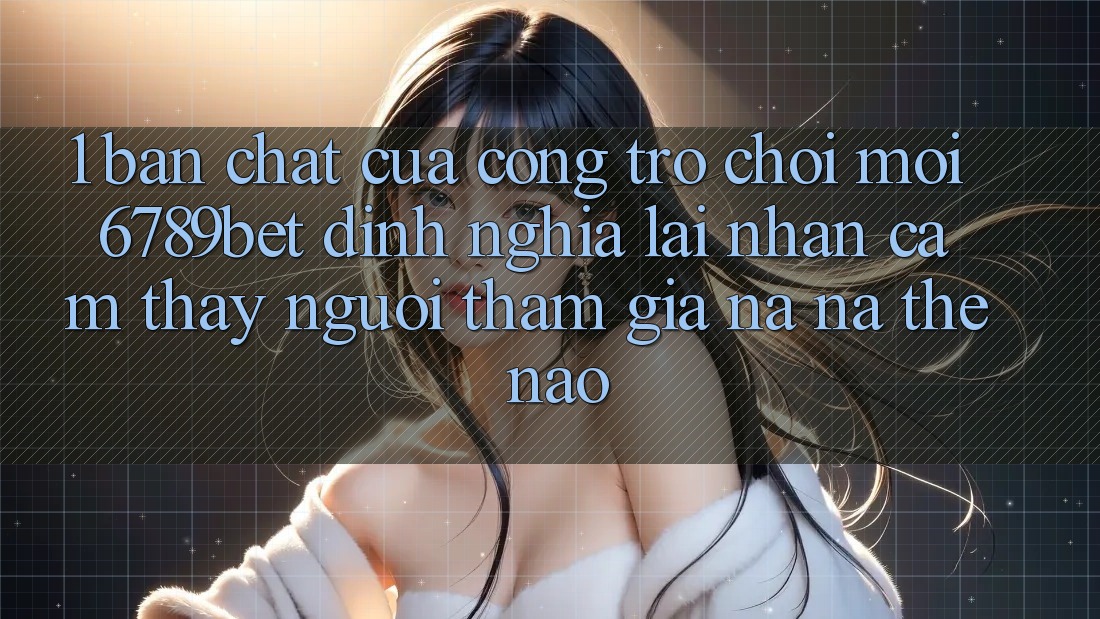 1. Bản Chất Của “Cổng Trò chơi Mới”: 6789bet Định Nghĩa Lại Nhận cảm thấy Người tham gia Na ná Thế Nào?