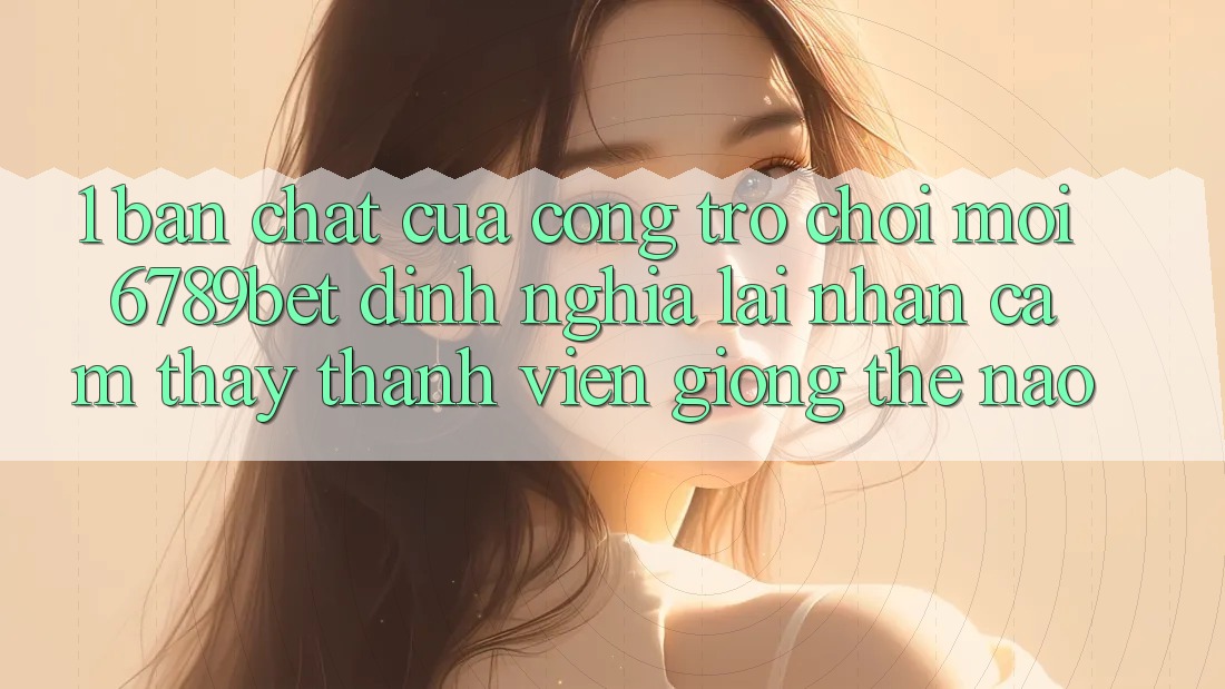 1. Bản Chất Của “Cổng Trò chơi Mới”: 6789bet Định Nghĩa Lại Nhận cảm thấy Thành viên Giống Thế Nào?