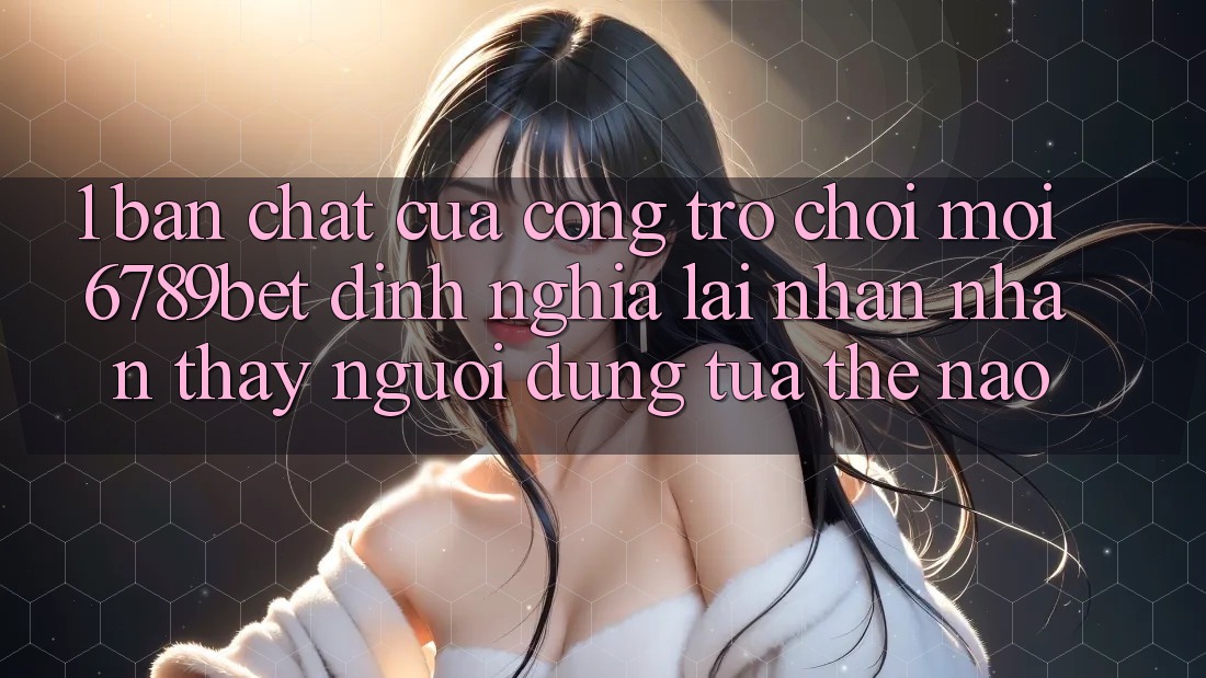 1. Bản Chất Của “Cổng Trò chơi Mới”: 6789bet Định Nghĩa Lại Nhận nhận thấy Người Dùng Tựa Thế Nào?