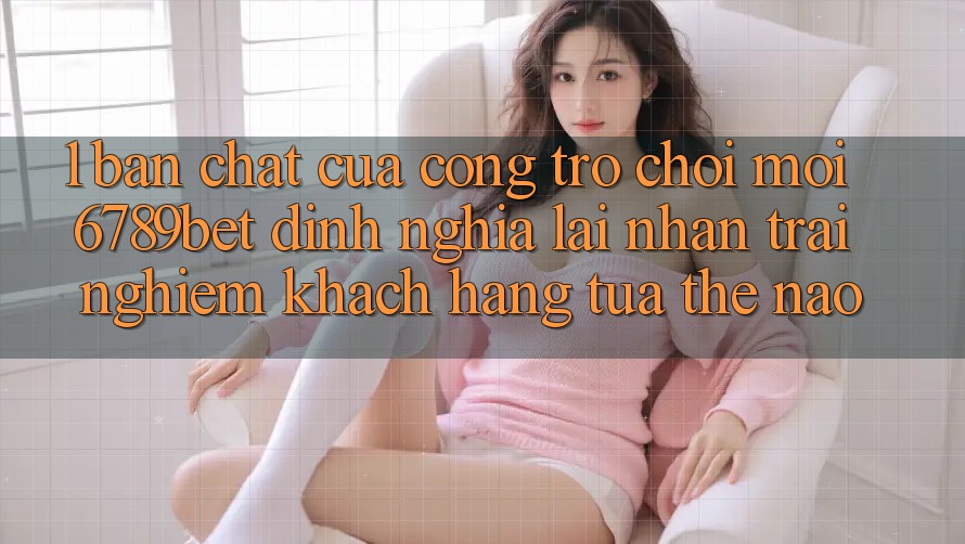 1. Bản Chất Của “Cổng Trò chơi Mới”: 6789bet Định Nghĩa Lại Nhận trải nghiệm Khách hàng Tựa Thế Nào?