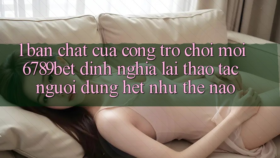1. Bản Chất Của “Cổng Trò chơi Mới”: 6789bet Định Nghĩa Lại Thao tác Người Dùng Hệt như Thế Nào?