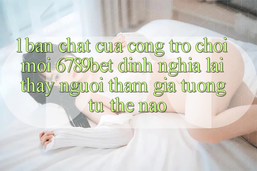 1. Bản Chất Của “Cổng Trò chơi Mới”: 6789bet Định Nghĩa Lại Thấy Người tham gia Tương tự Thế Nào?