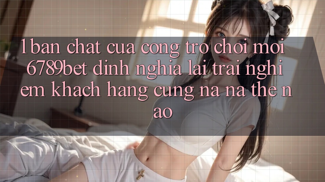 1. Bản Chất Của “Cổng Trò chơi Mới”: 6789bet Định Nghĩa Lại Trải nghiệm Khách hàng Cũng na ná Thế Nào?