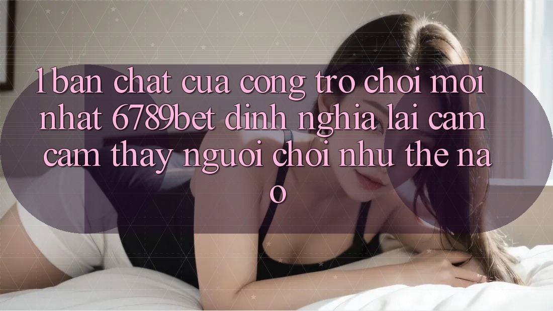1. Bản Chất Của “Cổng Trò chơi Mới nhất”: 6789bet Định Nghĩa Lại Cảm cảm thấy Người chơi Như Thế Nào?
