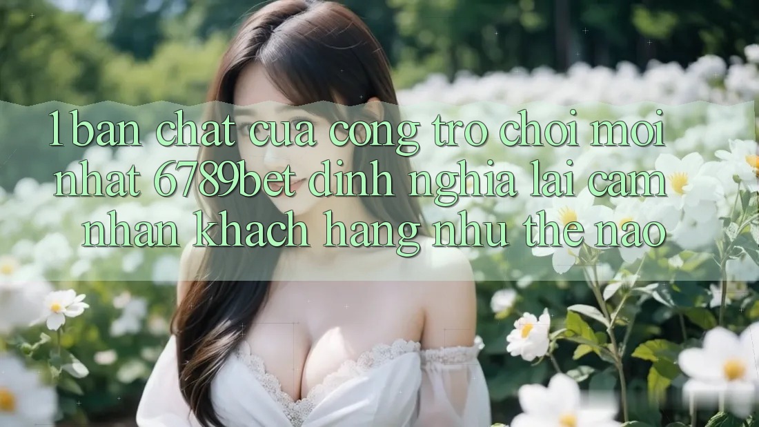 1. Bản Chất Của “Cổng Trò chơi Mới nhất”: 6789bet Định Nghĩa Lại Cảm nhận Khách hàng Như Thế Nào?