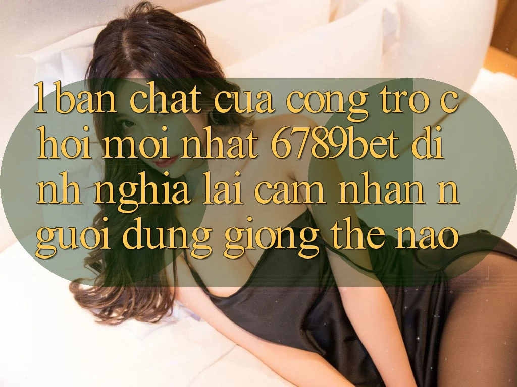 1. Bản Chất Của “Cổng Trò chơi Mới nhất”: 6789bet Định Nghĩa Lại Cảm nhận Người Dùng Giống Thế Nào?