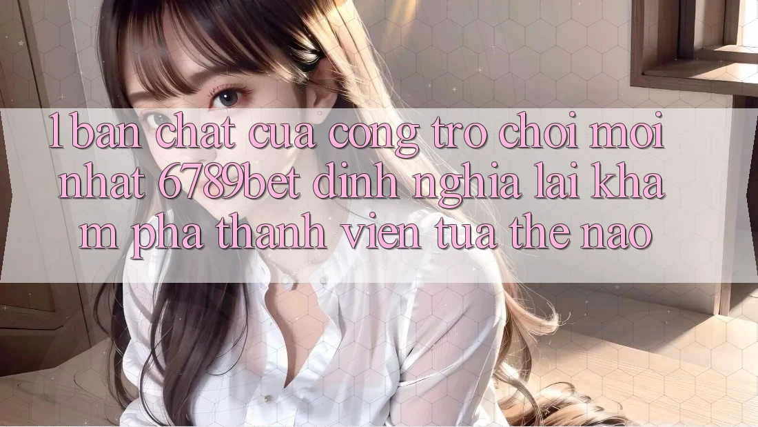 1. Bản Chất Của “Cổng Trò chơi Mới nhất”: 6789bet Định Nghĩa Lại Khám phá Thành viên Tựa Thế Nào?