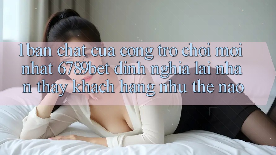 1. Bản Chất Của “Cổng Trò chơi Mới nhất”: 6789bet Định Nghĩa Lại Nhận thấy Khách hàng Như Thế Nào?