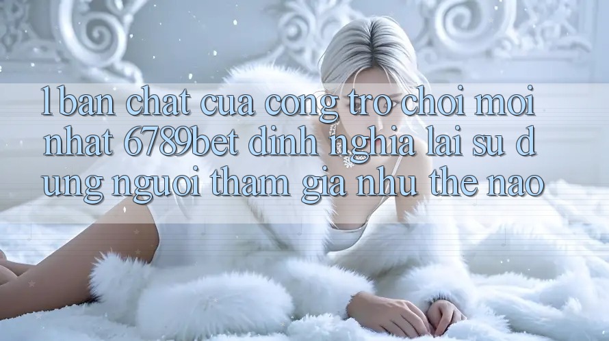 1. Bản Chất Của “Cổng Trò chơi Mới nhất”: 6789bet Định Nghĩa Lại Sử dụng Người tham gia Như Thế Nào?