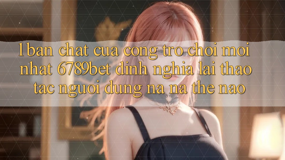 1. Bản Chất Của “Cổng Trò chơi Mới nhất”: 6789bet Định Nghĩa Lại Thao tác Người Dùng Na ná Thế Nào?
