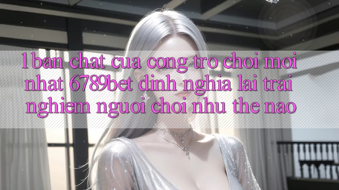 1. Bản Chất Của “Cổng Trò chơi Mới nhất”: 6789bet Định Nghĩa Lại Trải Nghiệm Người chơi Như Thế Nào?