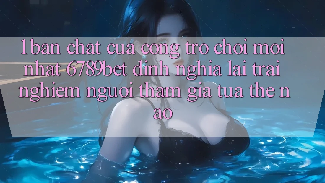 1. Bản Chất Của “Cổng Trò chơi Mới nhất”: 6789bet Định Nghĩa Lại Trải Nghiệm Người tham gia Tựa Thế Nào?