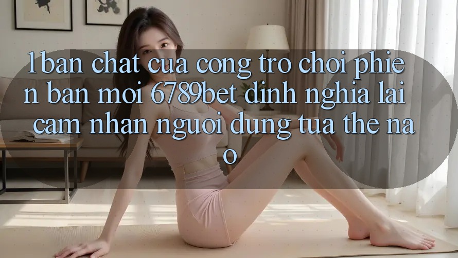 1. Bản Chất Của “Cổng Trò chơi Phiên bản mới”: 6789bet Định Nghĩa Lại Cảm nhận Người Dùng Tựa Thế Nào?