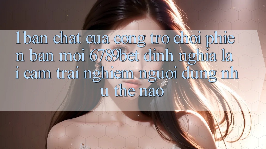 1. Bản Chất Của “Cổng Trò chơi Phiên bản mới”: 6789bet Định Nghĩa Lại Cảm trải nghiệm Người Dùng Như Thế Nào?