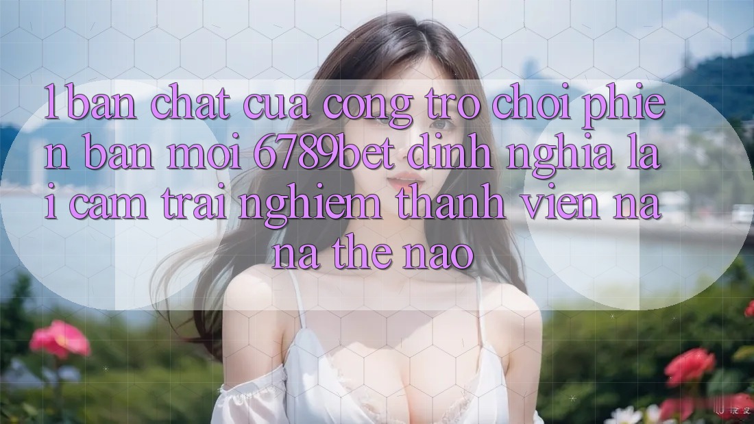 1. Bản Chất Của “Cổng Trò chơi Phiên bản mới”: 6789bet Định Nghĩa Lại Cảm trải nghiệm Thành viên Na ná Thế Nào?