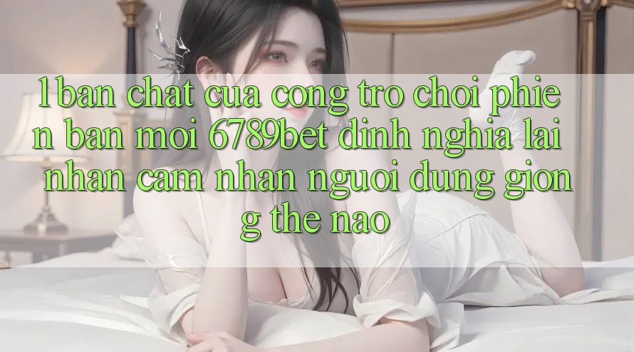 1. Bản Chất Của “Cổng Trò chơi Phiên bản mới”: 6789bet Định Nghĩa Lại Nhận cảm nhận Người Dùng Giống Thế Nào?