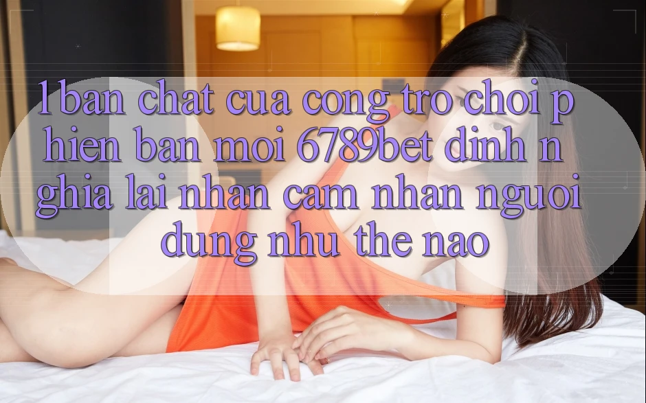 1. Bản Chất Của “Cổng Trò chơi Phiên bản mới”: 6789bet Định Nghĩa Lại Nhận cảm nhận Người Dùng Như Thế Nào?