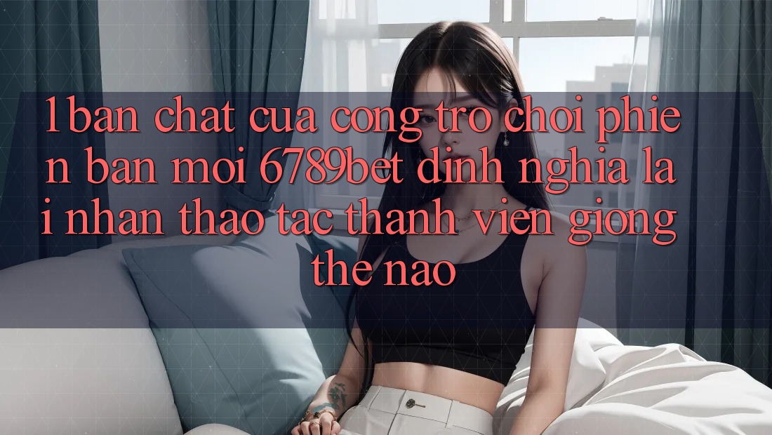1. Bản Chất Của “Cổng Trò chơi Phiên bản mới”: 6789bet Định Nghĩa Lại Nhận thao tác Thành viên Giống Thế Nào?