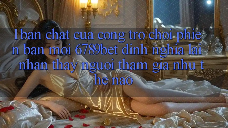 1. Bản Chất Của “Cổng Trò chơi Phiên bản mới”: 6789bet Định Nghĩa Lại Nhận thấy Người tham gia Như Thế Nào?