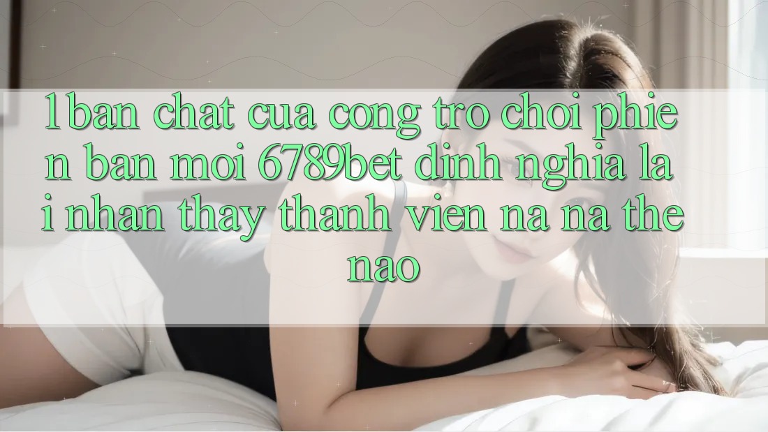 1. Bản Chất Của “Cổng Trò chơi Phiên bản mới”: 6789bet Định Nghĩa Lại Nhận thấy Thành viên Na ná Thế Nào?