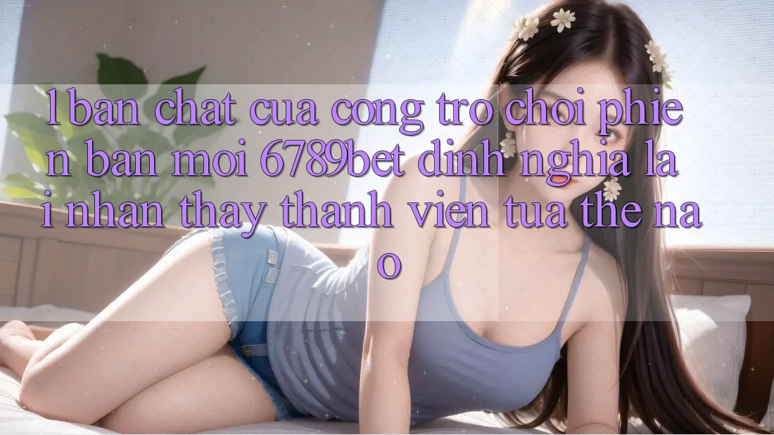 1. Bản Chất Của “Cổng Trò chơi Phiên bản mới”: 6789bet Định Nghĩa Lại Nhận thấy Thành viên Tựa Thế Nào?